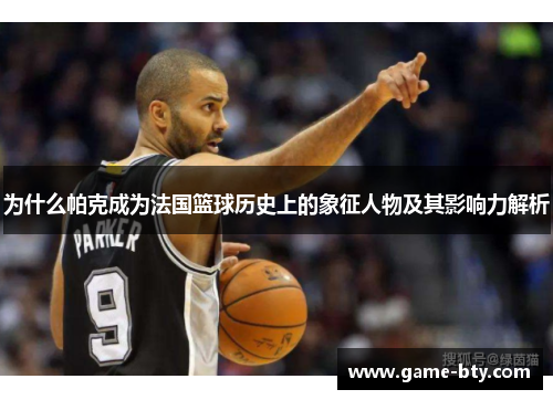 为什么帕克成为法国篮球历史上的象征人物及其影响力解析