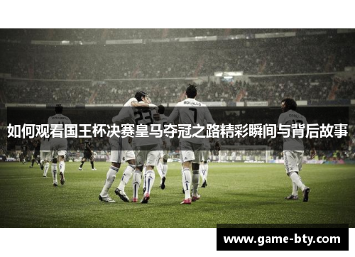 如何观看国王杯决赛皇马夺冠之路精彩瞬间与背后故事