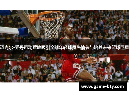 迈克尔·乔丹运动营地吸引全球年轻球员热情参与培养未来篮球巨星