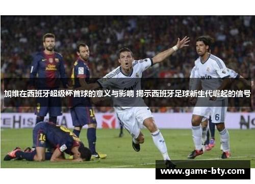 加维在西班牙超级杯首球的意义与影响 揭示西班牙足球新生代崛起的信号