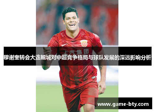 穆谢奎转会大连鲲城对中超竞争格局与球队发展的深远影响分析