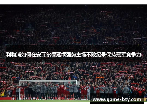 利物浦如何在安菲尔德延续强势主场不败纪录保持冠军竞争力