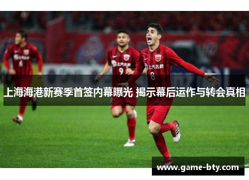 上海海港新赛季首签内幕曝光 揭示幕后运作与转会真相