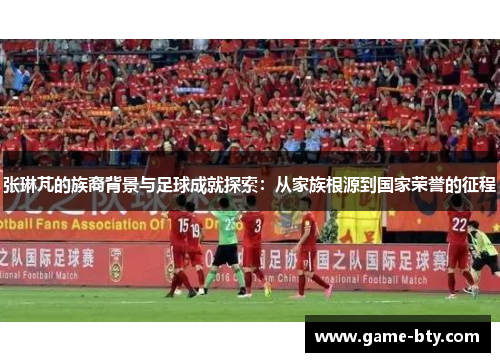 张琳芃的族裔背景与足球成就探索：从家族根源到国家荣誉的征程