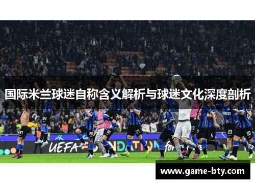 国际米兰球迷自称含义解析与球迷文化深度剖析