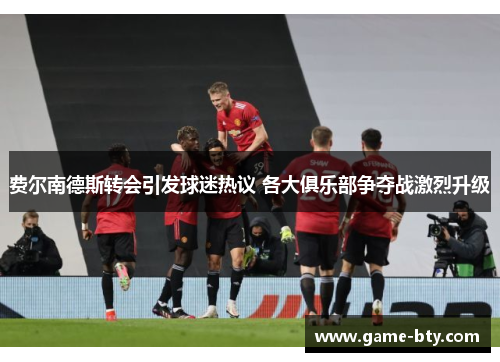 费尔南德斯转会引发球迷热议 各大俱乐部争夺战激烈升级 费尔南德斯转会引发球迷热议 各大俱乐部争夺战激烈升级