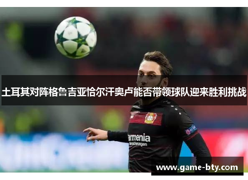 土耳其对阵格鲁吉亚恰尔汗奥卢能否带领球队迎来胜利挑战