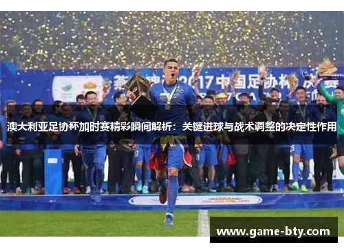 澳大利亚足协杯加时赛精彩瞬间解析：关键进球与战术调整的决定性作用