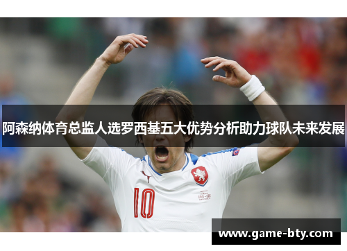 阿森纳体育总监人选罗西基五大优势分析助力球队未来发展 阿森纳体育总监人选罗西基五大优势分析助力球队未来发展
