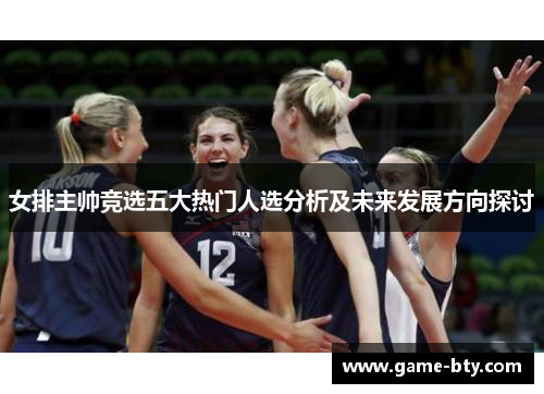 女排主帅竞选五大热门人选分析及未来发展方向探讨 女排主帅竞选五大热门人选分析及未来发展方向探讨