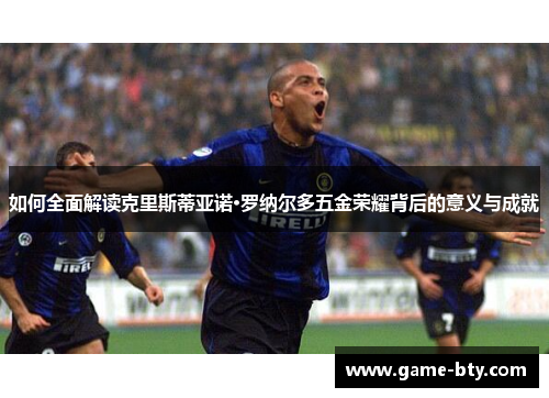 如何全面解读克里斯蒂亚诺·罗纳尔多五金荣耀背后的意义与成就