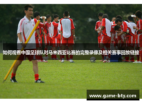 如何观看中国足球队对马来西亚比赛的完整录像及相关赛事回放链接