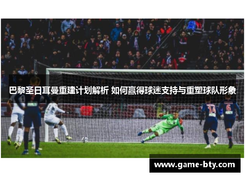 巴黎圣日耳曼重建计划解析 如何赢得球迷支持与重塑球队形象